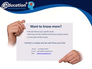 School Management System
Want to know more?
• We show you the interface and how the systems works.
• We also discuss your specific needs.
• It only takes 30-60 minutes.
Contact us today and we will show you how
Phone: + 91 98410 34235
E-mail: aravind@innovasphere.in
Web: www.innovaeplus.com
 