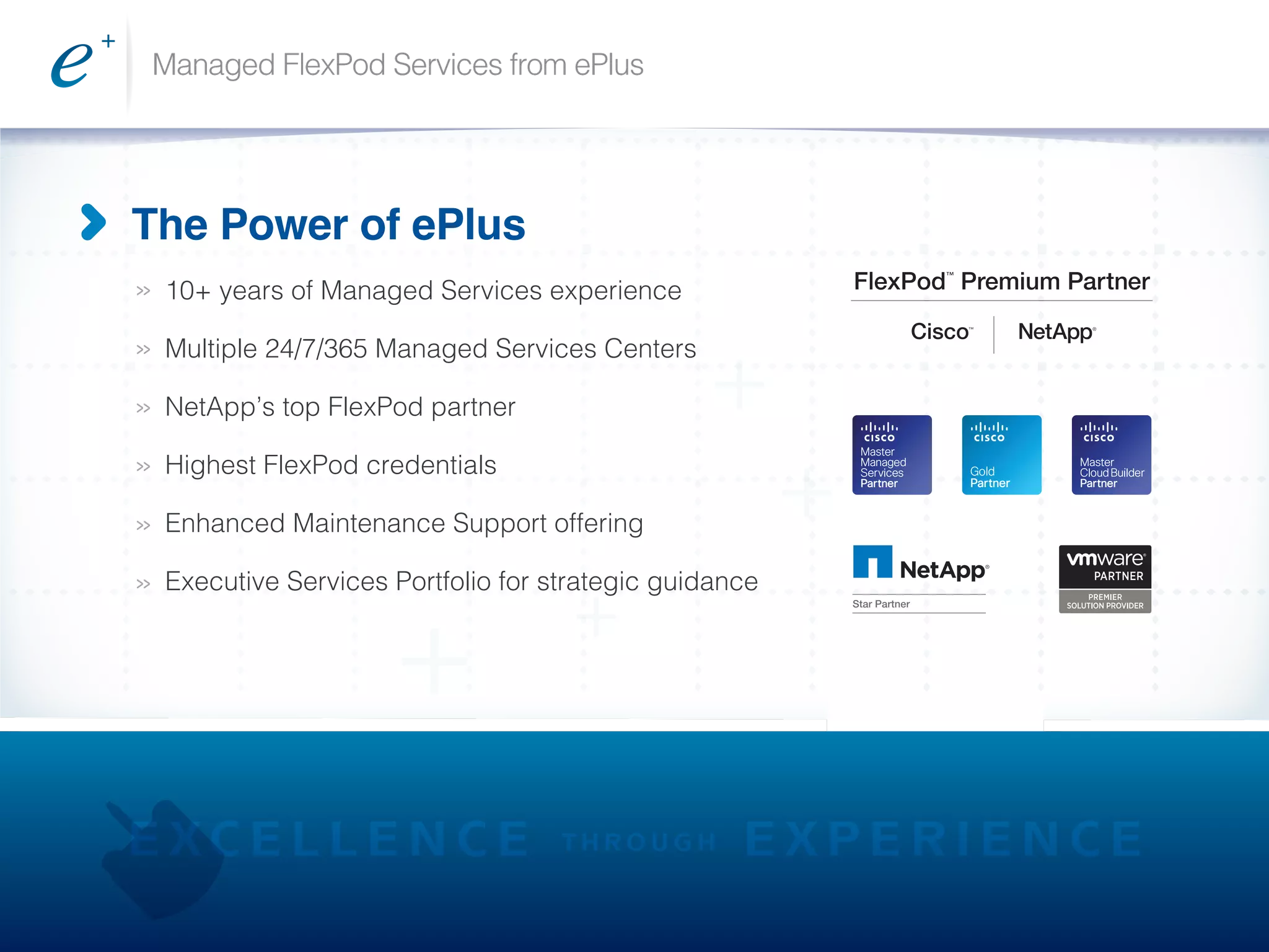 Managed FlexPod Services from ePlus
>>
>>
>>
>>
>>
>>
The Power of ePlus
10+ years of Managed Services experience
Multiple 24/7/365 Managed Services Centers
NetApp’s top FlexPod partner
Highest FlexPod credentials
Enhanced Maintenance Support offering
Executive Services Portfolio for strategic guidance