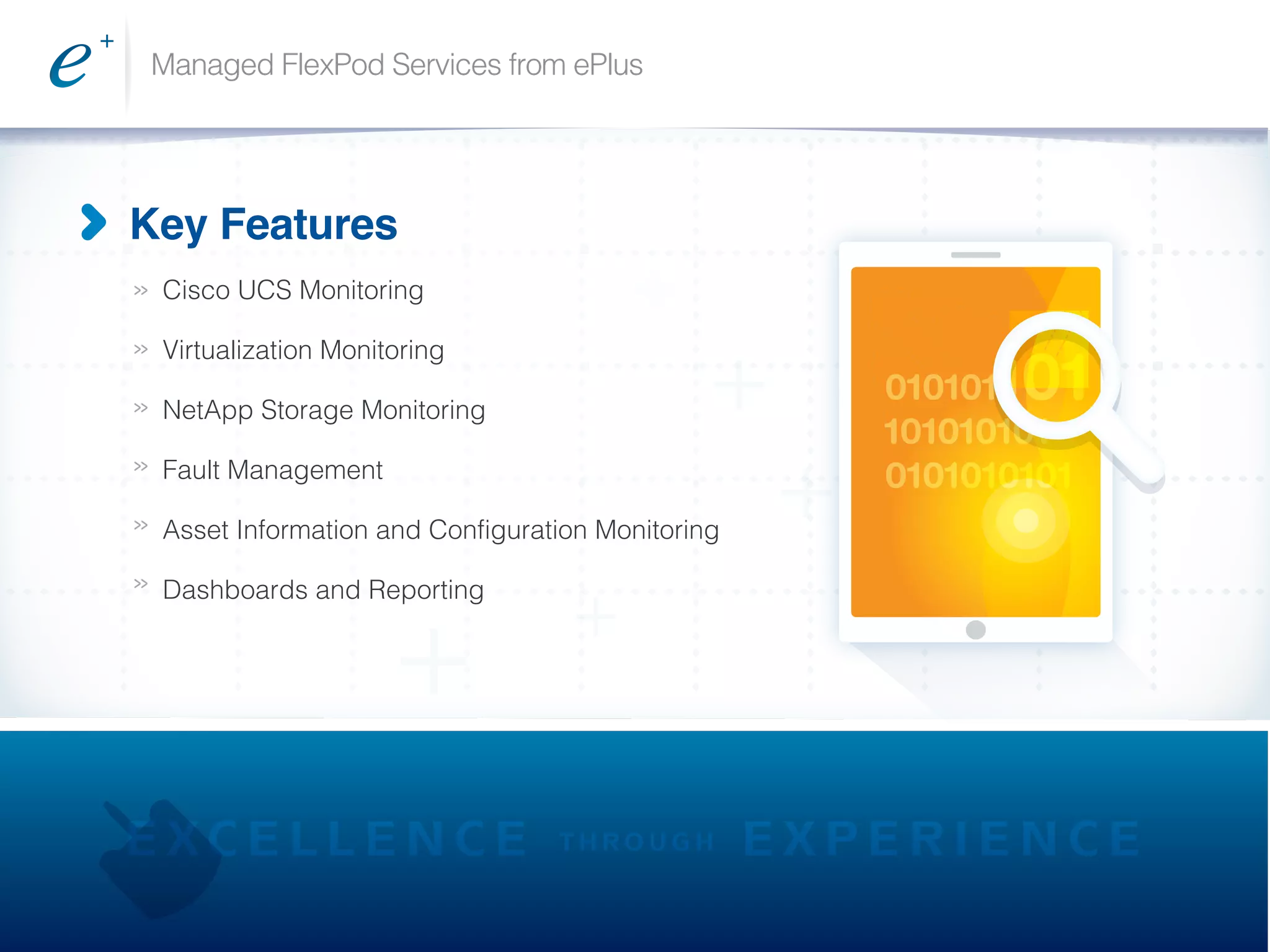Managed FlexPod Services from ePlus
>>
>>
>>
>>
>>
>>
Key Features
Cisco UCS Monitoring
Virtualization Monitoring
NetApp Storage Monitoring
Fault Management
Asset Information and Configuration Monitoring
Dashboards and Reporting
010101101
101010101
0101010101