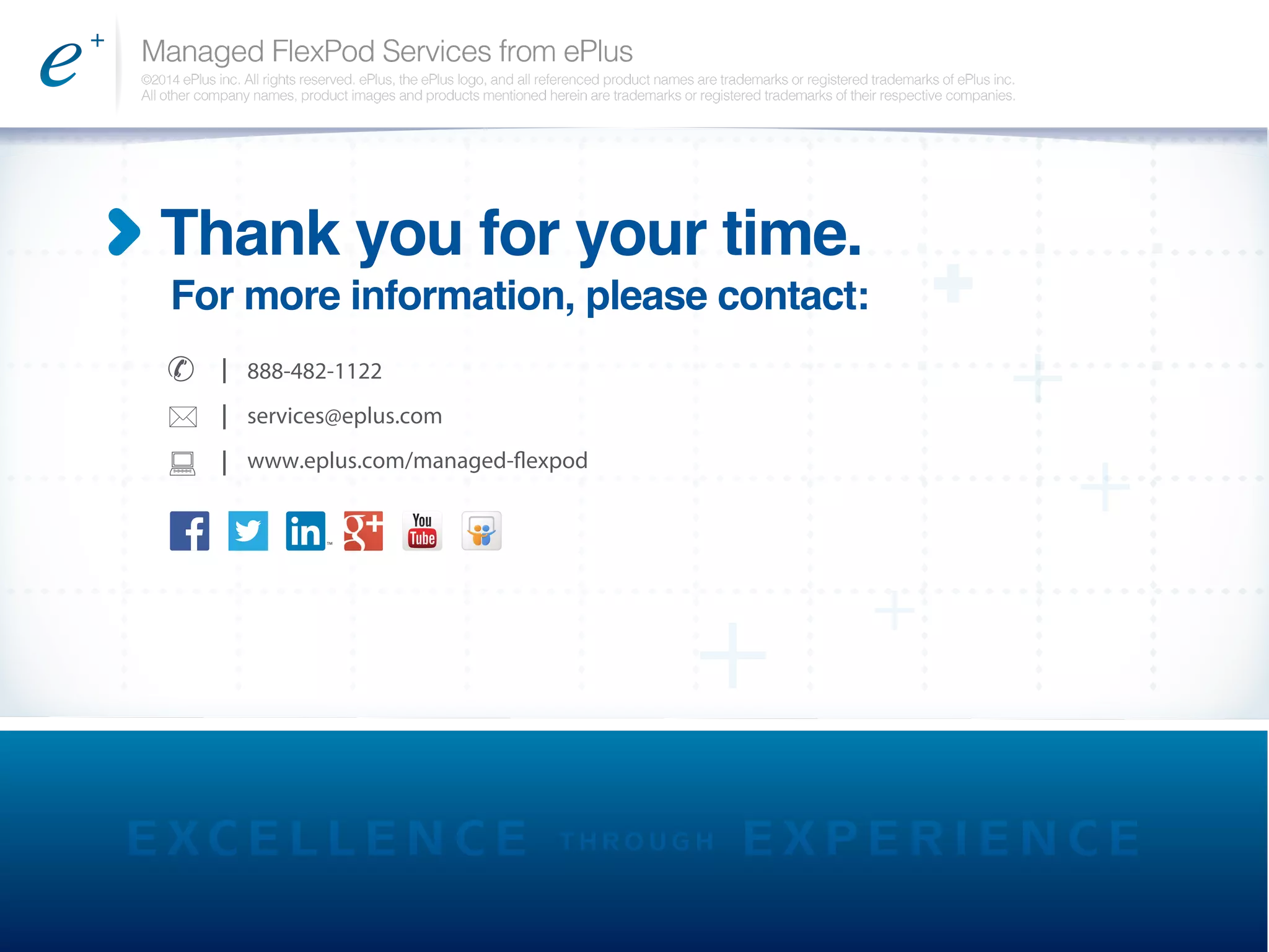 Managed FlexPod Services from ePlus
©2014 ePlus inc. All rights reserved. ePlus, the ePlus logo, and all referenced product names are trademarks or registered trademarks of ePlus inc.
All other company names, product images and products mentioned herein are trademarks or registered trademarks of their respective companies.
Thank you for your time.
For more information, please contact:
I 888-482-1122
services@eplus.com
www.eplus.com/managed-flexpod
I
I