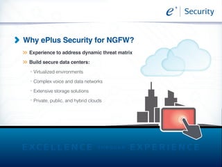 >>
>>
Why ePlus Security for NGFW?
>>
>>
>>
>>
Experience to address dynamic threat matrix
Build secure data centers:
Virtualized environments
Complex voice and data networks
Extensive storage solutions
Private, public, and hybrid clouds
 