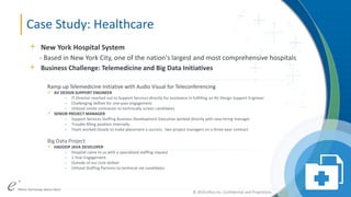 ePlus. Where Technology Means More.®© 2016 ePlus inc. Confidential and Proprietary.
© 2016 ePlus inc. Confidential and Proprietary.
Case Study: Healthcare
+ New York Hospital System
- Based in New York City, one of the nation's largest and most comprehensive hospitals
+ Business Challenge: Telemedicine and Big Data Initiatives
Ramp up Telemedicine Initiative with Audio Visual for Teleconferencing
 AV DESIGN SUPPORT ENGINEER
- IT Director reached out to Support Services directly for assistance in fulfilling an AV Design Support Engineer
- Challenging skillset for one-year engagement
- Utilized onsite contractor to technically screen candidates
 SENIOR PROJECT MANAGER
- Support Services Staffing Business Development Executive worked directly with new hiring manager
- Trouble filling position internally
- Team worked closely to make placement a success: two project managers on a three-year contract
Big Data Project
 HADOOP JAVA DEVELOPER
- Hospital came to us with a specialized staffing request
- 1 Year Engagement
- Outside of our core skillset
- Utilized Staffing Partners to technical vet candidates
 