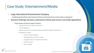 ePlus. Where Technology Means More.®© 2016 ePlus inc. Confidential and Proprietary.
© 2016 ePlus inc. Confidential and Proprietary.
Case Study: Entertainment/Media
+ Large International Entertainment Company
- Leading diversified international family entertainment and media enterprise
+ Business Challenge: Business continuity for theme park servers and media applications
 Project Manager (1) & Server Support Technician
- Existing customer for hardware and services
- 3 Year Engagement
- Needed new HP Service Provider (Hardware, Break/Fix, Software Maintenance)
- Managed Out-Tasking
o Hired new team (6 people)
o Multiple locations across the country
o Integrated team into customer environment
o Contractual SLAs
o ePlus managed
 