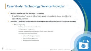 ePlus. Where Technology Means More.®© 2016 ePlus inc. Confidential and Proprietary.
© 2016 ePlus inc. Confidential and Proprietary.
Case Study: Technology Service Provider
+ Global Media and Technology Company
- One of the nation's largest video, high-speed Internet and phone providers to
residential customers
+ Business Challenge: Improve customer experience in home service provider market
 Network Engineering
- Existing customer for hardware and services
- Multiple ongoing engagements
- Customer needed resources for projects without adding head count
- Sourced qualified network engineers
o Utilized ePlus-badged employees
o Specialized staffing partners
o Assigned project management
 