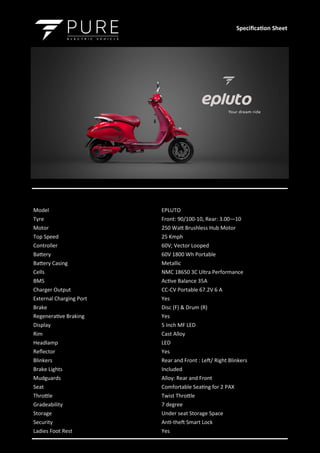 Model EPLUTO
Tyre Front: 90/100-10, Rear: 3.00—10
Motor 250 Watt Brushless Hub Motor
Top Speed 25 Kmph
Controller 60V; Vector Looped
Battery 60V 1800 Wh Portable
Battery Casing Metallic
Cells NMC 18650 3C Ultra Performance
BMS Active Balance 35A
Charger Output CC-CV Portable 67.2V 6 A
External Charging Port Yes
Brake Disc (F) & Drum (R)
Regenerative Braking Yes
Display 5 Inch MF LED
Rim Cast Alloy
Headlamp LED
Reflector Yes
Blinkers Rear and Front : Left/ Right Blinkers
Brake Lights Included
Mudguards Alloy: Rear and Front
Seat Comfortable Seating for 2 PAX
Throttle Twist Throttle
Gradeability 7 degree
Storage Under seat Storage Space
Security Anti-theft Smart Lock
Ladies Foot Rest Yes
Specification Sheet
 