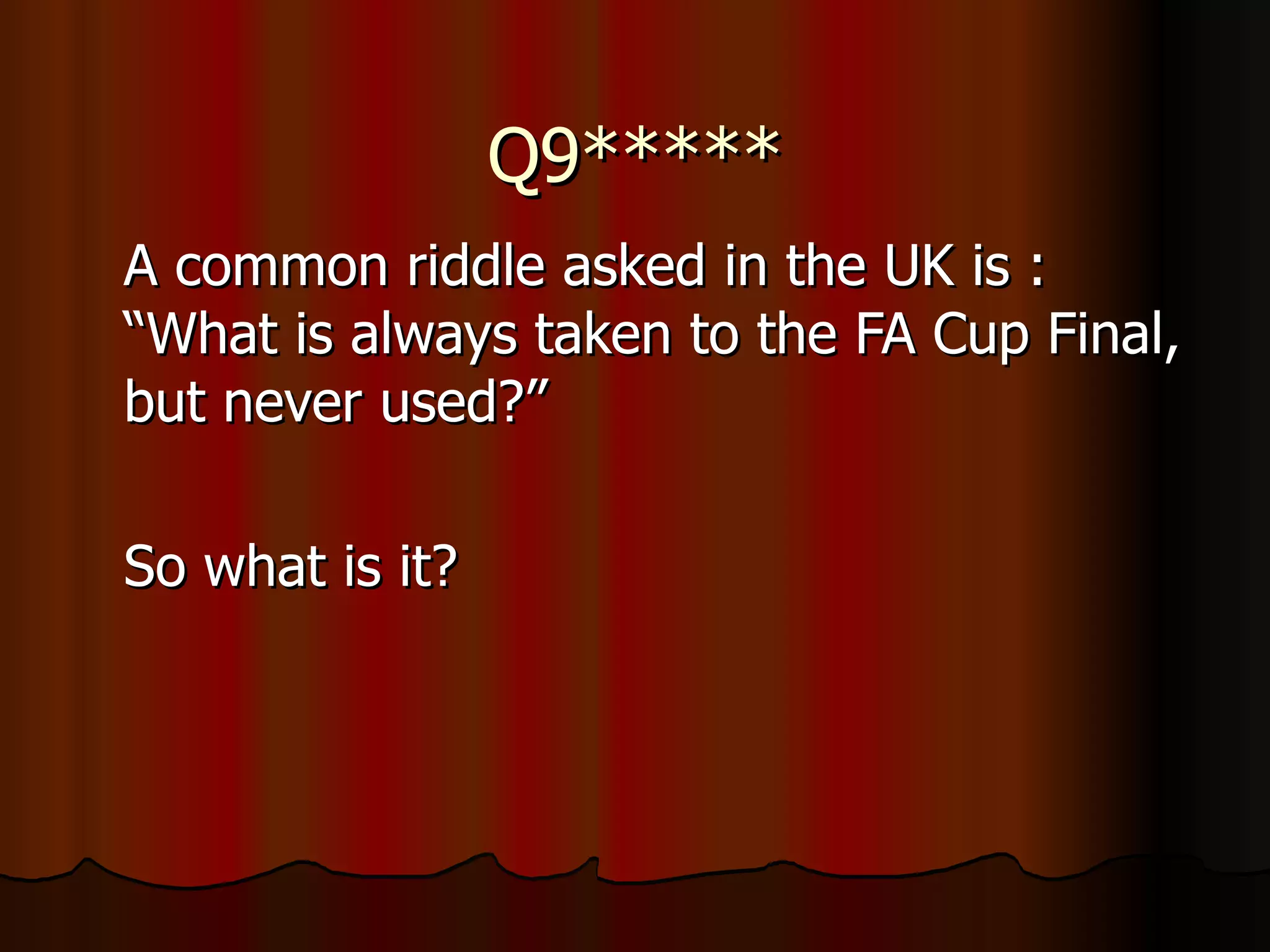 Q9***** A common riddle asked in the UK is : “What is always taken to the FA Cup Final, but never used?” So what is it? 