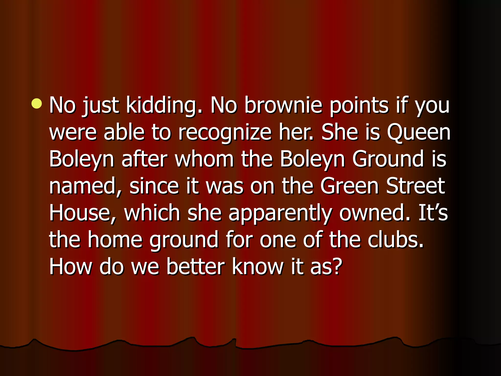 No just kidding. No brownie points if you were able to recognize her. She is Queen Boleyn after whom the Boleyn Ground is named,  since it was on the Green Street House, which she apparently owned. It’s the home ground for one of the clubs. How do we better know it as? 