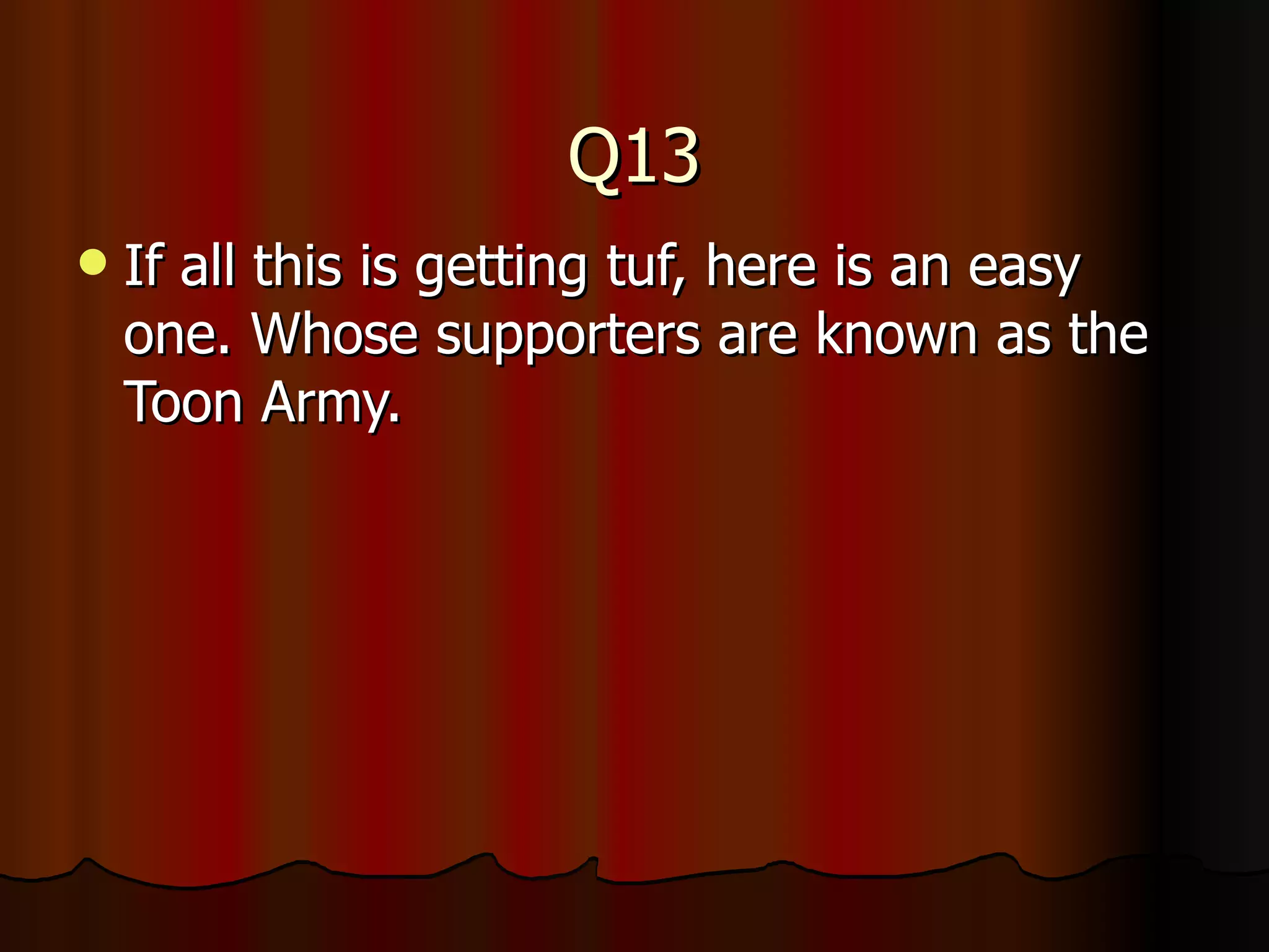 Q13 If all this is getting tuf, here is an easy one. Whose supporters are known as the Toon Army. 