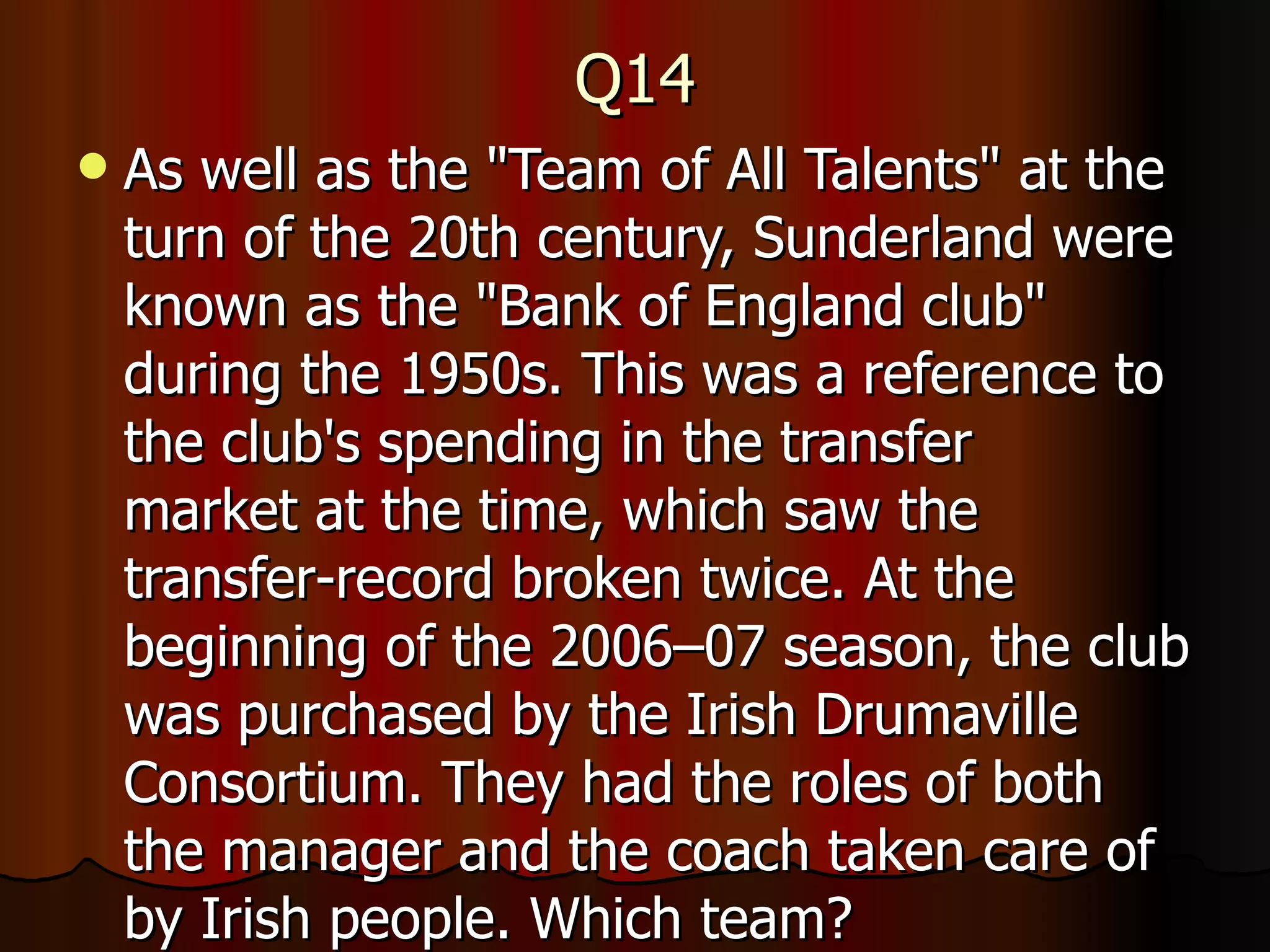 Q14 As well as the "Team of All Talents" at the turn of the 20th century, Sunderland were known as the "Bank of England club" during the 1950s. This was a reference to the club's spending in the transfer market at the time, which saw the transfer-record broken twice. At the beginning of the 2006–07 season, the club was purchased by the Irish Drumaville Consortium. They had the roles of both the manager and the coach taken care of by Irish people. Which team? 