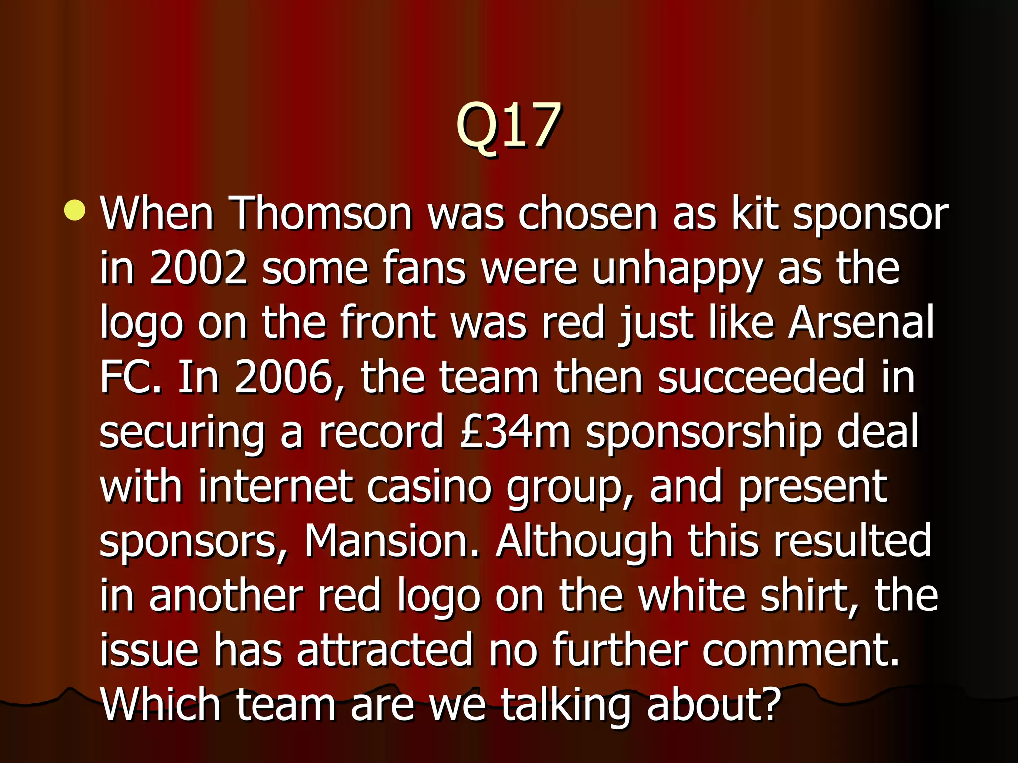 Q17 When Thomson was chosen as kit sponsor in 2002 some fans were unhappy as the logo on the front was red just like Arsenal FC. In 2006, the team then succeeded in securing a record £34m sponsorship deal with internet casino group, and present sponsors, Mansion. Although this resulted in another red logo on the white shirt, the issue has attracted no further comment. Which team are we talking about? 