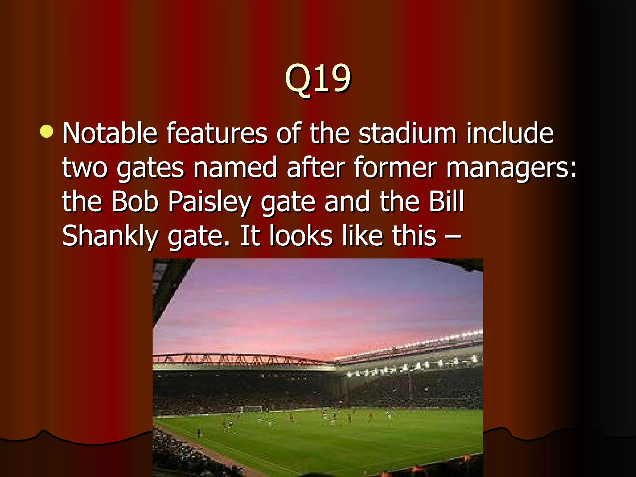 Q19 Notable features of the stadium include two gates named after former managers: the Bob Paisley gate and the Bill Shankly gate. It looks like this – 