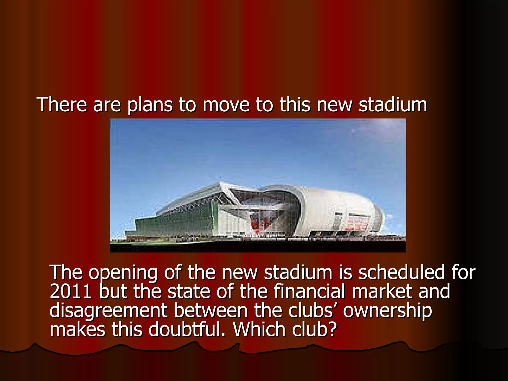 There are plans to move to this new stadium The opening of the new stadium is scheduled for 2011 but the state of the financial market and disagreement between the clubs’ ownership makes this doubtful. Which club? 