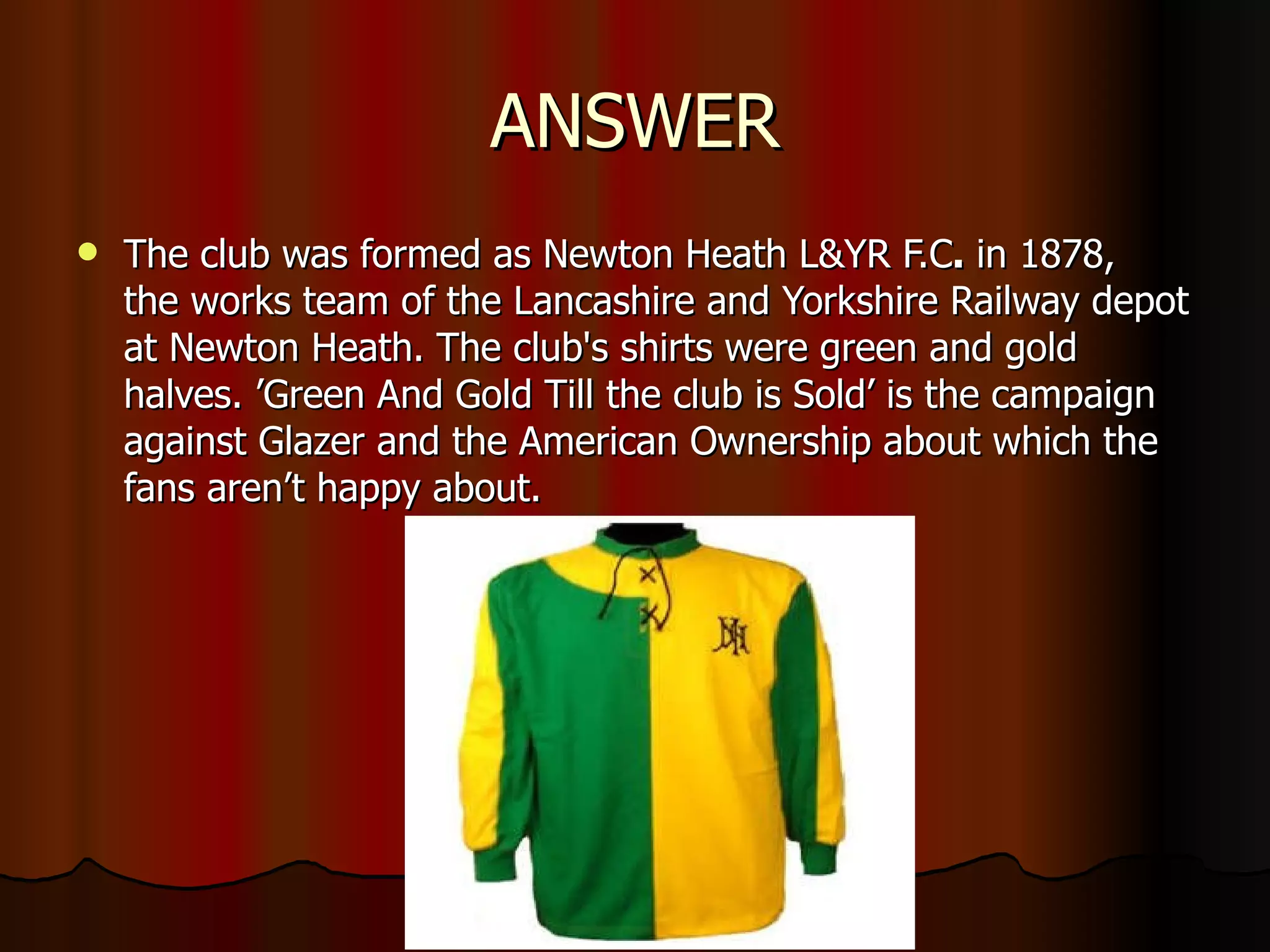 ANSWER The club was formed as Newton Heath L&YR F.C .  in 1878, the works team of the Lancashire and Yorkshire Railway depot at Newton Heath. The club's shirts were green and gold halves. ’Green And Gold Till the club is Sold’ is the campaign against Glazer and the American Ownership about which the fans aren’t happy about. 