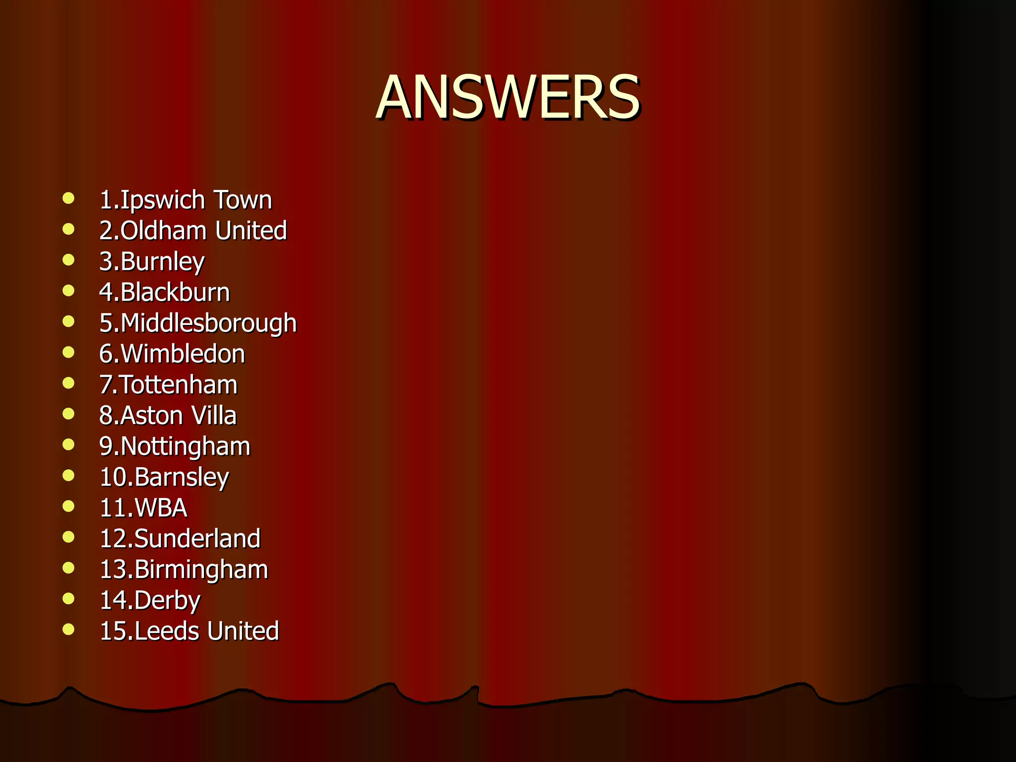 ANSWERS 1.Ipswich Town 2.Oldham United 3.Burnley 4.Blackburn 5.Middlesborough 6.Wimbledon 7.Tottenham 8.Aston Villa 9.Nottingham 10.Barnsley 11.WBA 12.Sunderland 13.Birmingham 14.Derby 15.Leeds United 