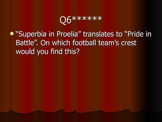 Q6****** “ Superbia in Proelia” translates to “Pride in Battle”. On which football team’s crest would you find this? 