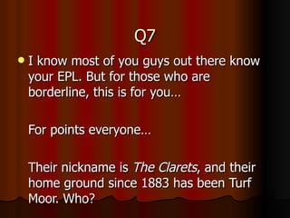 Q7 I know most of you guys out there know your EPL. But for those who are borderline, this is for you… For points everyone… Their nickname is  The Clarets , and their home ground since 1883 has been Turf Moor. Who? 