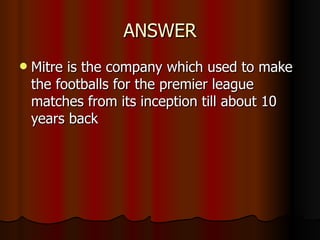 ANSWER Mitre is the company which used to make the footballs for the premier league matches from its inception till about 10 years back 
