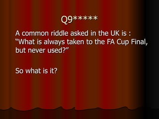 Q9***** A common riddle asked in the UK is : “What is always taken to the FA Cup Final, but never used?” So what is it? 