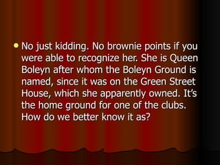 No just kidding. No brownie points if you were able to recognize her. She is Queen Boleyn after whom the Boleyn Ground is named,  since it was on the Green Street House, which she apparently owned. It’s the home ground for one of the clubs. How do we better know it as? 