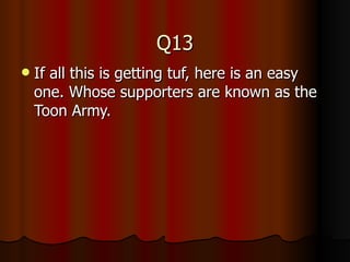 Q13 If all this is getting tuf, here is an easy one. Whose supporters are known as the Toon Army. 
