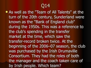 Q14 As well as the "Team of All Talents" at the turn of the 20th century, Sunderland were known as the "Bank of England club" during the 1950s. This was a reference to the club's spending in the transfer market at the time, which saw the transfer-record broken twice. At the beginning of the 2006–07 season, the club was purchased by the Irish Drumaville Consortium. They had the roles of both the manager and the coach taken care of by Irish people. Which team? 