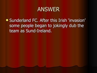 ANSWER Sunderland FC. After this Irish ‘invasion’ some people began to jokingly dub the team as Sund-Ireland. 