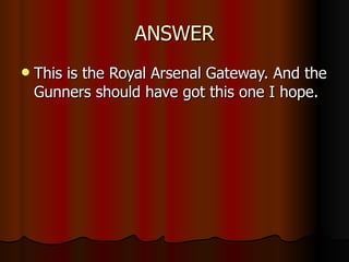 ANSWER This is the Royal Arsenal Gateway. And the Gunners should have got this one I hope. 