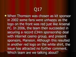 Q17 When Thomson was chosen as kit sponsor in 2002 some fans were unhappy as the logo on the front was red just like Arsenal FC. In 2006, the team then succeeded in securing a record £34m sponsorship deal with internet casino group, and present sponsors, Mansion. Although this resulted in another red logo on the white shirt, the issue has attracted no further comment. Which team are we talking about? 