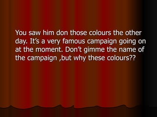 You saw him don those colours the other day. It’s a very famous campaign going on at the moment. Don’t gimme the name of the campaign ,but why these colours?? 