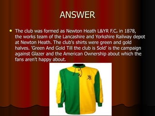 ANSWER The club was formed as Newton Heath L&YR F.C .  in 1878, the works team of the Lancashire and Yorkshire Railway depot at Newton Heath. The club's shirts were green and gold halves. ’Green And Gold Till the club is Sold’ is the campaign against Glazer and the American Ownership about which the fans aren’t happy about. 