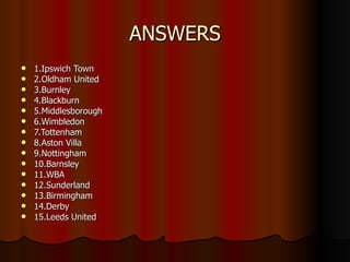 ANSWERS 1.Ipswich Town 2.Oldham United 3.Burnley 4.Blackburn 5.Middlesborough 6.Wimbledon 7.Tottenham 8.Aston Villa 9.Nottingham 10.Barnsley 11.WBA 12.Sunderland 13.Birmingham 14.Derby 15.Leeds United 