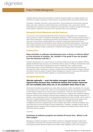 diginotes
                  Project Portfolio Management


                  mistakes because they will be less likely to overlook important tasks on complex projects. It is
                  important to create a repository of best practices, corporate-standard documents and formats,

                  Templates, checklists, test plans, policy documents, market requirement documents, business
                  plans, test cases, reference customer feed back, and drawings. Then, those items and the
                  knowledge they represent must be available for the project team members through the life cycle
                  of the project to keep them focused on their individual roles and overall goals.

                  Managing Critical Milestones and Key Features

                  The common view of project development status should be configurable to the management
                  review process in order to manage by phase-gate milestones, critical business decision points, or
                  other critical milestones. Empowering yourself to win businesses is not just about delivering on
                  time, but it is also about understanding your customer's needs well beyond the brief and
                  delivering well beyond the expectations. Even with the best-defined requirements, many things
                  can conspire along the way to compromise the original scope. Having a system that can help
                  track scope changes visually is paramount in effective technology project management.

                  Collaboration

                  Most activities in software development have a direct or indirect effect
                  on the outcome of another. So, wouldn't it be great if you can predict
                  how the dominos will fall..?

                  Software development is a unique mixture of individual brilliance and team knowledge. With the
                  globally distributed team structure, the inherently creative nature of software development needs
                  freedom to innovate without sacrificing the need to collaborate. Also, rapidly evolving
                  technologies and an uneven distribution of resources are creating virtual teams that need to
                  leverage each other's expertise in real-time. It helps teams and organizations manage, optimize
                  and improve their processes. Project Portfolio Management solution is the tissue that holds the
                  participants, tools and information together in a result-oriented framework.

                  Managing Resources

                  Allocate optimally -- even the better-managed companies can miss
                  opportunities because they mistakenly believe that certain resources
                  are not available when they are, or are available when they're not.

                  Information that allows organizations to make better decisions is often unavailable or it is buried
                  at the project level. It needs to be visible at a consolidated level across all programs and products
                  so that decision-makers do not have to resort to guesswork. There are many dimensions to
                  decision-making, but the resource dimension is the focus here. Projects are sometimes delayed
                  because resources that managers assumed were available are actually assigned elsewhere. In
                  addition, many companies launch more development projects than they can staff, which results in
                  late and/or underdeveloped projects. Therefore, both executives approving new projects and
                  managers staffing development projects need visibility into available resources. While
                  management may have a general idea of which projects their staff is currently developing, they
                  most likely will not know the length of these assignments. Therefore, managers require help to
                  aggregate resource needs across all programs and projects and integrate those needs with the
                  real-world resource pipeline.

                  Visibility

                  Hundreds of software projects are kicked off every hour. Where is all
                  that insight?

                  Managing a portfolio of projects in the pipeline requires an integrated feedback system that
                  consistently consolidates the necessary information across projects, programs, and functions.
                  Fact-based business decisions require top-to-bottom data integration and on-line analysis.



 www.digite.com                                 2                              Copyright 2003 Digité, Inc. All rights reserved.
 