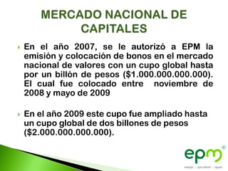    En el año 2007, se le autorizó a EPM la
    emisión y colocación de bonos en el mercado
    nacional de valores con un cupo global hasta
    por un billón de pesos ($1.000.000.000.000).
    El cual fue colocado entre noviembre de
    2008 y mayo de 2009

   En el año 2009 este cupo fue ampliado hasta
    un cupo global de dos billones de pesos
    ($2.000.000.000.000).
 