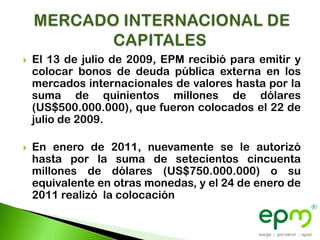    El 13 de julio de 2009, EPM recibió para emitir y
    colocar bonos de deuda pública externa en los
    mercados internacionales de valores hasta por la
    suma de quinientos millones de dólares
    (US$500.000.000), que fueron colocados el 22 de
    julio de 2009.

   En enero de 2011, nuevamente se le autorizó
    hasta por la suma de setecientos cincuenta
    millones de dólares (US$750.000.000) o su
    equivalente en otras monedas, y el 24 de enero de
    2011 realizó la colocación
 