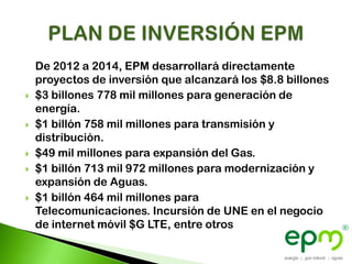 De 2012 a 2014, EPM desarrollará directamente
    proyectos de inversión que alcanzará los $8.8 billones
   $3 billones 778 mil millones para generación de
    energía.
   $1 billón 758 mil millones para transmisión y
    distribución.
   $49 mil millones para expansión del Gas.
   $1 billón 713 mil 972 millones para modernización y
    expansión de Aguas.
   $1 billón 464 mil millones para
    Telecomunicaciones. Incursión de UNE en el negocio
    de internet móvil $G LTE, entre otros
 