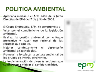    Aprobada mediante el Acta 1489 de la Junta
    Directiva de EPM del 7 de julio de 2008.

    El Grupo Empresarial EPM, se compromete a:
   Velar por el cumplimiento de la legislación
    ambiental.
   Realizar la gestión ambiental con enfoque
    preventivo y hacer uso racional de los
    recursos que emplea.
   Mejorar    continuamente     el    desempeño
    ambiental en tecnologías.
   Promover y fortalecer la cultura ambiental de
    los grupos de interés pertinentes.
   La implementación de diversas acciones que
    contribuyen a mitigar el cambio climático.
 