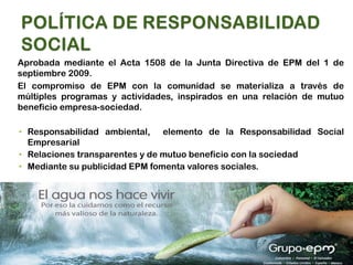 Aprobada mediante el Acta 1508 de la Junta Directiva de EPM del 1 de
septiembre 2009.
El compromiso de EPM con la comunidad se materializa a través de
múltiples programas y actividades, inspirados en una relación de mutuo
beneficio empresa-sociedad.

• Responsabilidad ambiental, elemento de la Responsabilidad Social
  Empresarial
• Relaciones transparentes y de mutuo beneficio con la sociedad
• Mediante su publicidad EPM fomenta valores sociales.
 