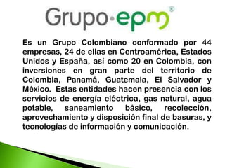 Es un Grupo Colombiano conformado por 44
empresas, 24 de ellas en Centroamérica, Estados
Unidos y España, así como 20 en Colombia, con
inversiones en gran parte del territorio de
Colombia, Panamá, Guatemala, El Salvador y
México. Estas entidades hacen presencia con los
servicios de energía eléctrica, gas natural, agua
potable, saneamiento básico, recolección,
aprovechamiento y disposición final de basuras, y
tecnologías de información y comunicación.
 