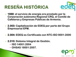    1988: el servicio de energía era prestado por la
    Corporación autónoma Regional CRQ, el Comité de
    Cafeteros y Empresas Públicas de Armenia.

   2.003: Capitalización de EDEQ por parte del Grupo
    Empresarial EPM.

   2.004: EDEQ es Certificada con NTC-ISO 9001-2000

   2.010: Sistema Integral de Gestión.
      • ISO 14001:2004
      • OHSAS 18001:2007.
 