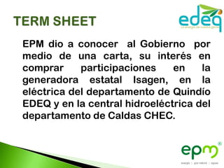 EPM dio a conocer al Gobierno por
medio de una carta, su interés en
comprar     participaciones    en    la
generadora estatal Isagen, en la
eléctrica del departamento de Quindío
EDEQ y en la central hidroeléctrica del
departamento de Caldas CHEC.
 