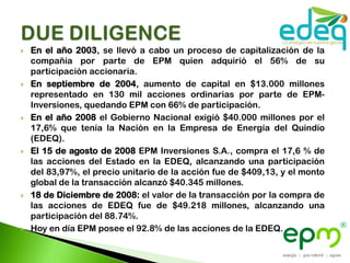    En el año 2003, se llevó a cabo un proceso de capitalización de la
    compañía por parte de EPM quien adquirió el 56% de su
    participación accionaria.
   En septiembre de 2004, aumento de capital en $13.000 millones
    representado en 130 mil acciones ordinarias por parte de EPM-
    Inversiones, quedando EPM con 66% de participación.
   En el año 2008 el Gobierno Nacional exigió $40.000 millones por el
    17,6% que tenía la Nación en la Empresa de Energía del Quindío
    (EDEQ).
   El 15 de agosto de 2008 EPM Inversiones S.A., compra el 17,6 % de
    las acciones del Estado en la EDEQ, alcanzando una participación
    del 83,97%, el precio unitario de la acción fue de $409,13, y el monto
    global de la transacción alcanzó $40.345 millones.
   18 de Diciembre de 2008: el valor de la transacción por la compra de
    las acciones de EDEQ fue de $49.218 millones, alcanzando una
    participación del 88.74%.
   Hoy en día EPM posee el 92.8% de las acciones de la EDEQ.
 