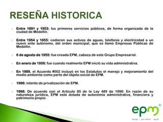    Entre 1891 y 1953: los primeros servicios públicos, de forma organizada de la
    ciudad de Medellín.

   Entre 1954 y 1955: cedieron sus activos de aguas, telefonía y electricidad a un
    nuevo ente autónomo, del orden municipal, que se llamó Empresas Públicas de
    Medellín.

   6 de agosto de 1955: fue creada EPM, cabeza de este Grupo Empresarial.

   En enero de 1956: fue cuando realmente EPM inició su vida administrativa.

   En 1989, el Acuerdo #002 incluyó en los Estatutos el manejo y mejoramiento del
    medio ambiente como parte del objeto social de EPM.

   1996: intento de privatización de EPM.

   1998: De acuerdo con el Artículo 85 de la Ley 489 de 1998: En razón de su
    naturaleza jurídica, EPM está dotada de autonomía administrativa, financiera y
    patrimonio propio.
 