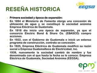    Primera sociedad y época de expansión:
   En 1894 el Ministerio de Fomento otorgo una concesión de
    utilización de agua y se constituyó la sociedad anónima
    Empresa Eléctrica de Guatemala.
   En 1918 dio inicio una época de expansión, ya que el
    consorcio Electric Bond & Share Co. (EBASCO) compro
    acciones.
   En 1922, con el Gobierno de Guatemala e inició un extenso
    programa de construcción, contrato se concesión.
   En 1925, Empresa Eléctrica de Guatemala modificó su razón
    social a Empresa Guatemalteca de Electricidad, Inc.
   1939, nuevamente la sociedad cambió de nombre y fue
    denominada con el que hasta la fecha se le conoce: Empresa
    Eléctrica de Guatemala, Sociedad Anónima (EEGSA).
 