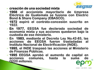  creación de una sociedad mixta
 1968 el accionista mayoritario de Empresa
  Eléctrica de Guatemala se fusiona con Electric
  Bond & Share Company (EBASCO).
 1972 expiró el contrato-concesión suscrito en
  1922.
 En 1977, EEGSA fue declarada sociedad de
  economía mixta y sus acciones quedaron bajo la
  custodia de ese ministerio.
 En 1983, mediante el Decreto Ley No.42-83, las
  acciones de EEGSA fueron trasladadas al
  Instituto Nacional de Electrificación (INDE).
 1995, el INDE traspasó las acciones al Ministerio
  de Finanzas Públicas.
 1995 EEGSA aprobó el aumento de capital en
  acciones     comunes,     hasta    la    suma de
  Q220 millones.
 