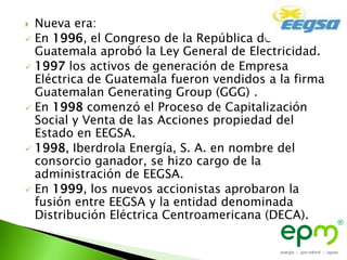  Nueva era:
 En 1996, el Congreso de la República de
  Guatemala aprobó la Ley General de Electricidad.
 1997 los activos de generación de Empresa
  Eléctrica de Guatemala fueron vendidos a la firma
  Guatemalan Generating Group (GGG) .
 En 1998 comenzó el Proceso de Capitalización
  Social y Venta de las Acciones propiedad del
  Estado en EEGSA.
 1998, Iberdrola Energía, S. A. en nombre del
  consorcio ganador, se hizo cargo de la
  administración de EEGSA.
 En 1999, los nuevos accionistas aprobaron la
  fusión entre EEGSA y la entidad denominada
  Distribución Eléctrica Centroamericana (DECA).
 