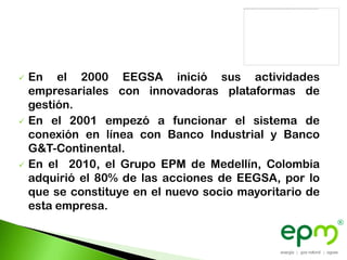    En el 2000 EEGSA inició sus actividades
    empresariales con innovadoras plataformas de
    gestión.
   En el 2001 empezó a funcionar el sistema de
    conexión en línea con Banco Industrial y Banco
    G&T-Continental.
   En el 2010, el Grupo EPM de Medellín, Colombia
    adquirió el 80% de las acciones de EEGSA, por lo
    que se constituye en el nuevo socio mayoritario de
    esta empresa.
 
