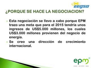    Esta negociación se llevo a cabo porque EPM
    trazo una meta que para el 2015 tendría unos
    ingresos de US$5.000 millones, los cuales
    US$3.000 millones provienen del negocio de
    energía.
   Se creo una dirección de crecimiento
    internacional.
 