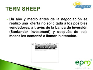    Un año y medio antes de la negociación se
    realizo una oferta no solicitada a los posibles
    vendedores, a través de la banca de inversión
    (Santander Investment) y después de seis
    meses les comenzó a llamar la atención.
 