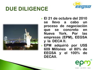    El 21 de octubre del 2010
    se llevo a cabo un
    proceso de negociación
    que se concreto en
    Nueva York. Por las
    empresas (EPM), EEGSA
    y la DECA II.
   EPM adquirió por US$
    609 Millones el 80% de
    EEGSA y el 100% de
    DECAII.
 