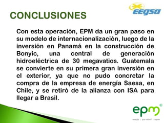 Con esta operación, EPM da un gran paso en
su modelo de internacionalización, luego de la
inversión en Panamá en la construcción de
Bonyic,     una    central    de   generación
hidroeléctrica de 30 megavatios. Guatemala
se convierte en su primera gran inversión en
el exterior, ya que no pudo concretar la
compra de la empresa de energía Saesa, en
Chile, y se retiró de la alianza con ISA para
llegar a Brasil.
 